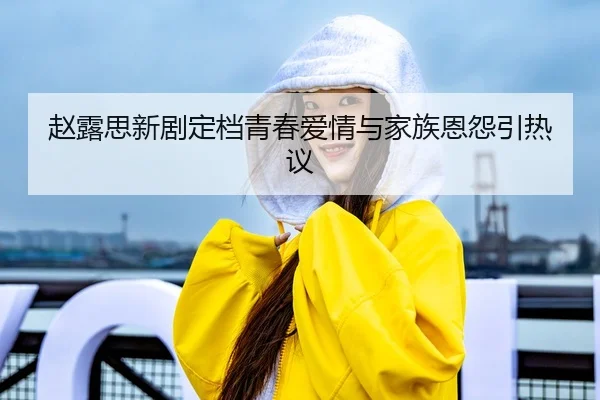 赵露思新剧定档青春爱情与家族恩怨引热议