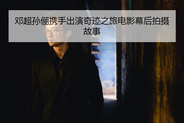 邓超孙俪携手出演奇迹之旅电影幕后拍摄故事